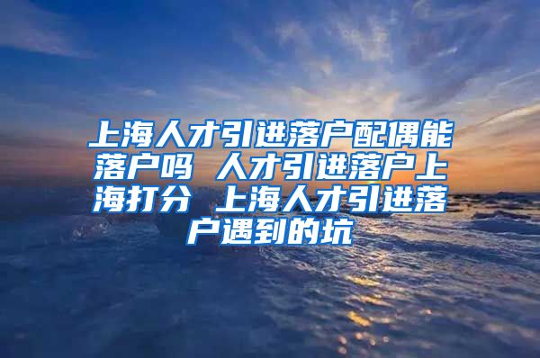 上海人才引进落户配偶能落户吗 人才引进落户上海打分 上海人才引进落户遇到的坑