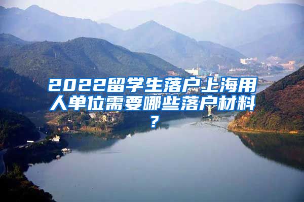 2022留学生落户上海用人单位需要哪些落户材料？