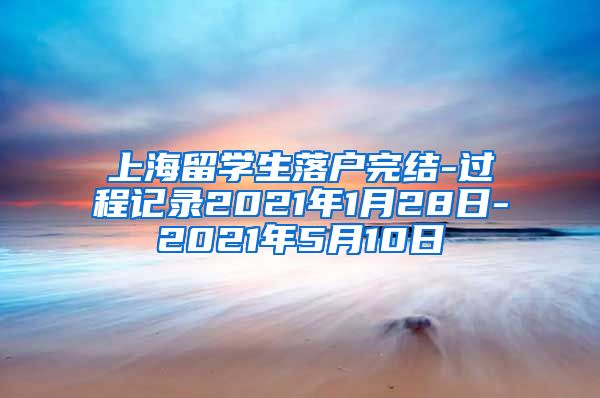 上海留学生落户完结-过程记录2021年1月28日-2021年5月10日