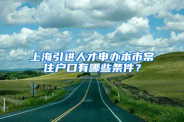 上海引进人才申办本市常住户口有哪些条件？