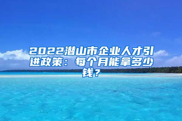 2022潜山市企业人才引进政策：每个月能拿多少钱？