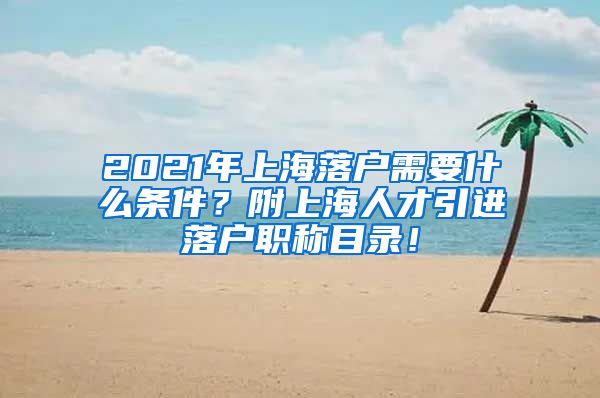 2021年上海落户需要什么条件？附上海人才引进落户职称目录！