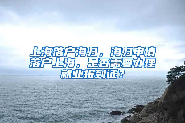 上海落户海归，海归申请落户上海，是否需要办理就业报到证？