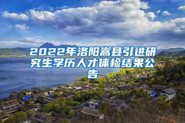 2022年洛阳嵩县引进研究生学历人才体检结果公告