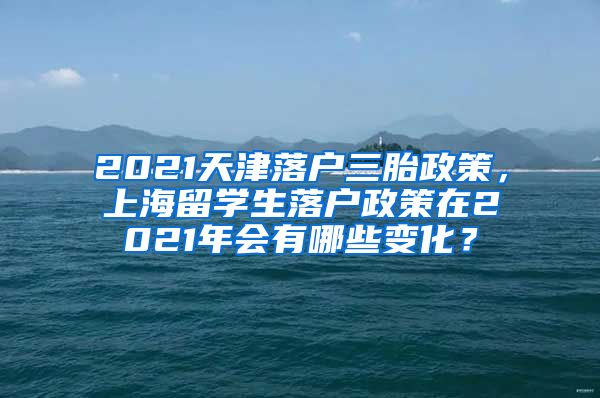 2021天津落户三胎政策，上海留学生落户政策在2021年会有哪些变化？