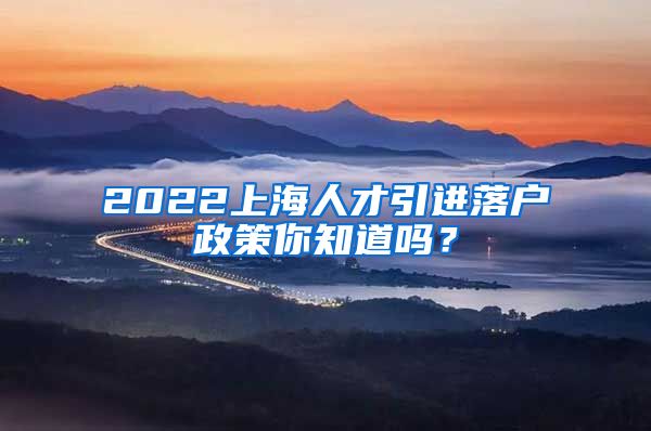 2022上海人才引进落户政策你知道吗？