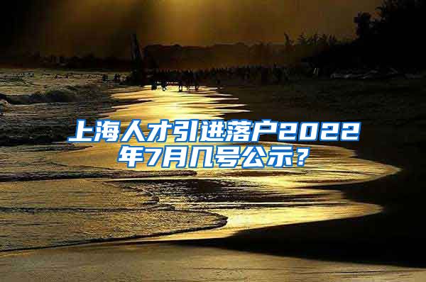 上海人才引进落户2022年7月几号公示？