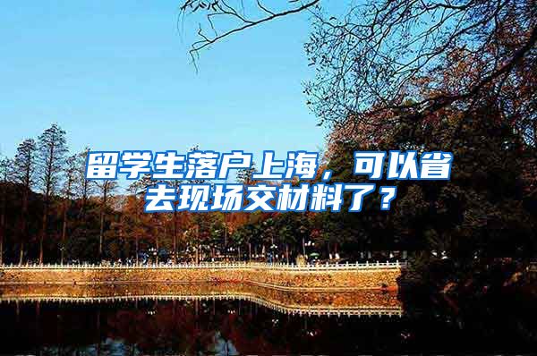 留学生落户上海，可以省去现场交材料了？