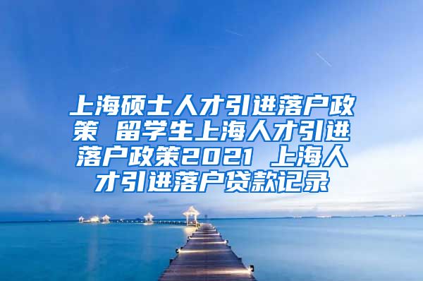 上海硕士人才引进落户政策 留学生上海人才引进落户政策2021 上海人才引进落户贷款记录