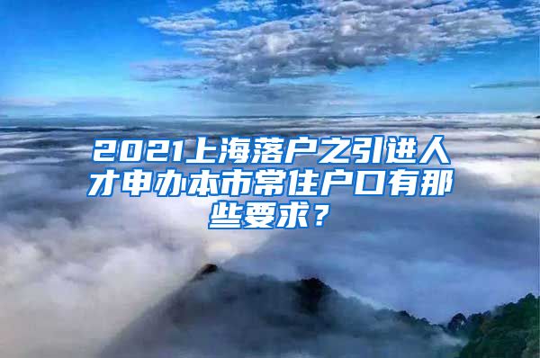 2021上海落户之引进人才申办本市常住户口有那些要求？