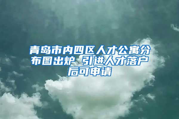 青岛市内四区人才公寓分布图出炉 引进人才落户后可申请