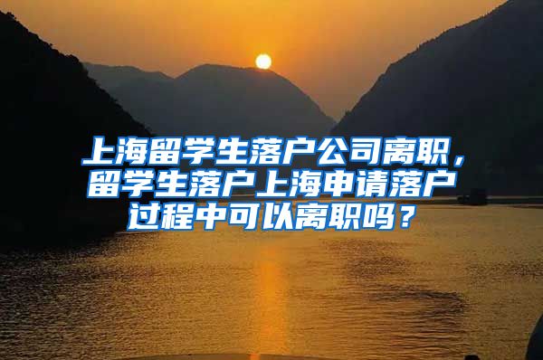 上海留学生落户公司离职，留学生落户上海申请落户过程中可以离职吗？