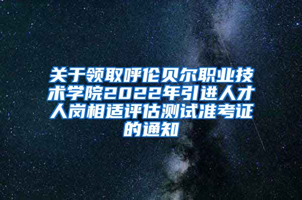 关于领取呼伦贝尔职业技术学院2022年引进人才人岗相适评估测试准考证的通知