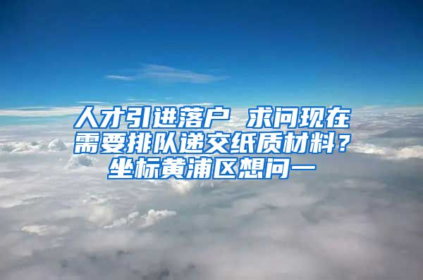 人才引进落户 求问现在需要排队递交纸质材料？坐标黄浦区想问一