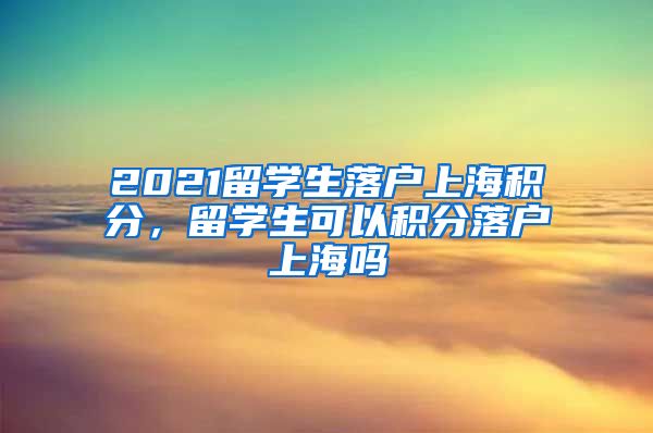 2021留学生落户上海积分，留学生可以积分落户上海吗