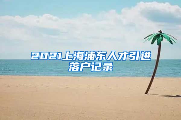 2021上海浦东人才引进落户记录