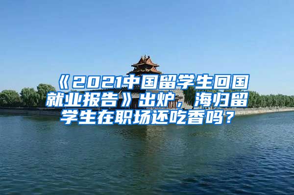 《2021中国留学生回国就业报告》出炉，海归留学生在职场还吃香吗？