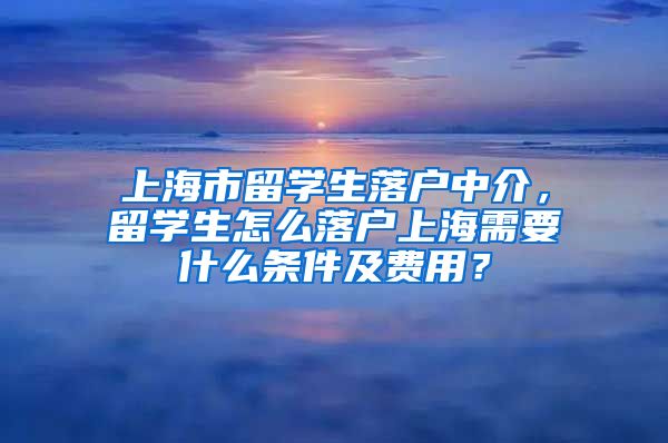 上海市留学生落户中介，留学生怎么落户上海需要什么条件及费用？