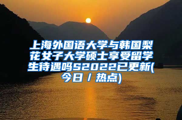 上海外国语大学与韩国梨花女子大学硕士享受留学生待遇吗S2022已更新(今日／热点)