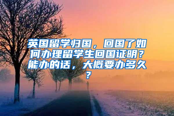 英国留学归国，回国了如何办理留学生回国证明？能办的话，大概要办多久？