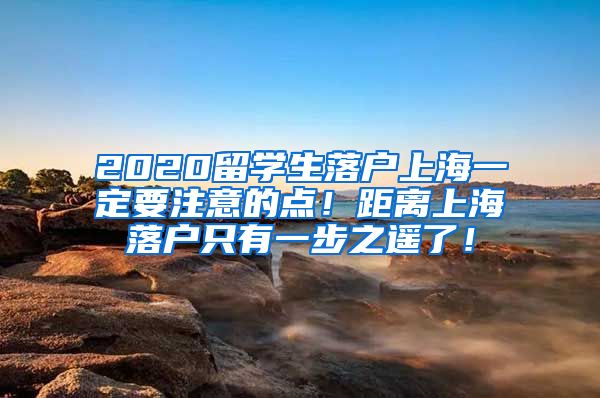 2020留学生落户上海一定要注意的点！距离上海落户只有一步之遥了！