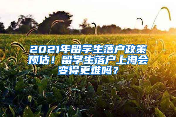 2021年留学生落户政策预估！留学生落户上海会变得更难吗？