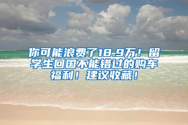 你可能浪费了18.9万！留学生回国不能错过的购车福利！建议收藏！