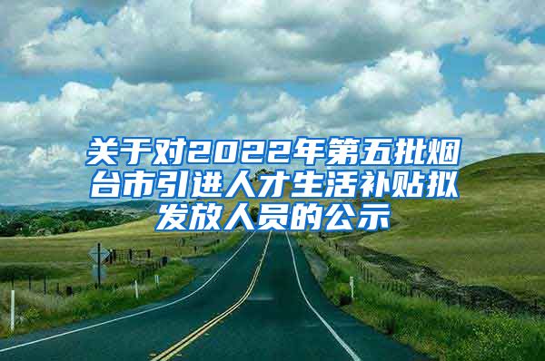 关于对2022年第五批烟台市引进人才生活补贴拟发放人员的公示