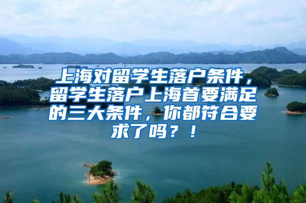 上海对留学生落户条件，留学生落户上海首要满足的三大条件，你都符合要求了吗？！