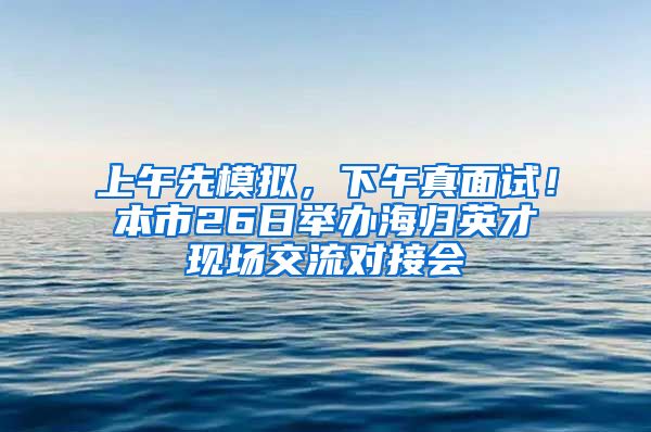 上午先模拟，下午真面试！本市26日举办海归英才现场交流对接会