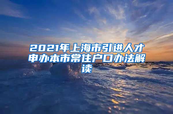 2021年上海市引进人才申办本市常住户口办法解读