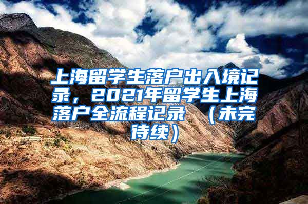 上海留学生落户出入境记录，2021年留学生上海落户全流程记录 （未完待续）