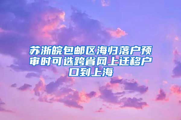 苏浙皖包邮区海归落户预审时可选跨省网上迁移户口到上海