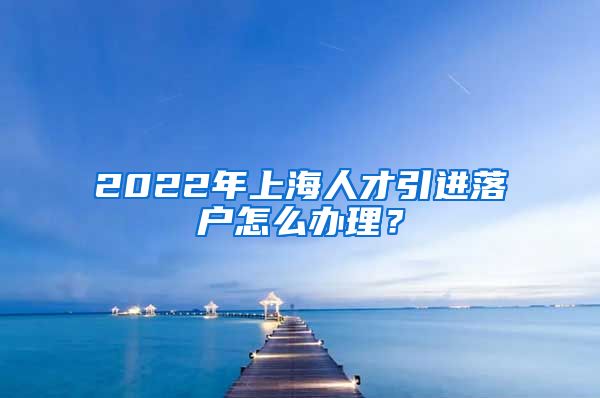 2022年上海人才引进落户怎么办理？