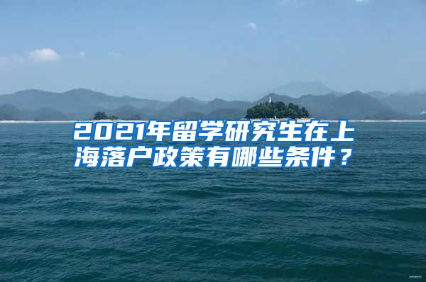 2021年留学研究生在上海落户政策有哪些条件？