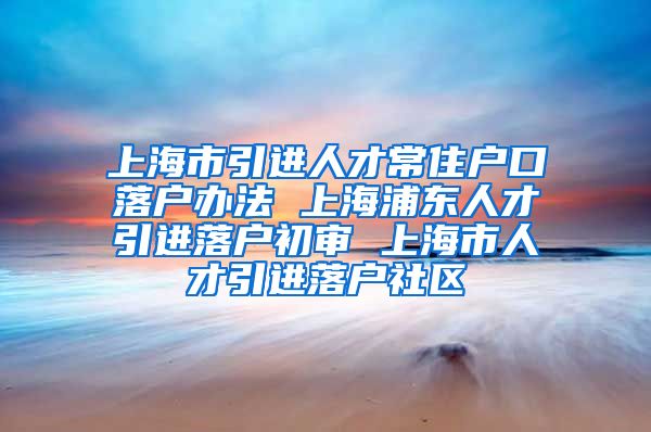 上海市引进人才常住户口落户办法 上海浦东人才引进落户初审 上海市人才引进落户社区