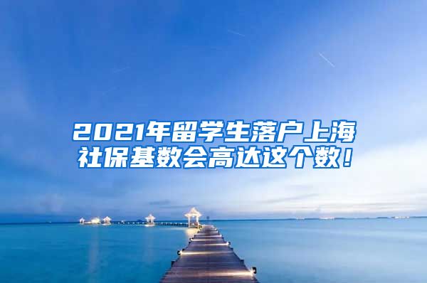 2021年留学生落户上海社保基数会高达这个数！