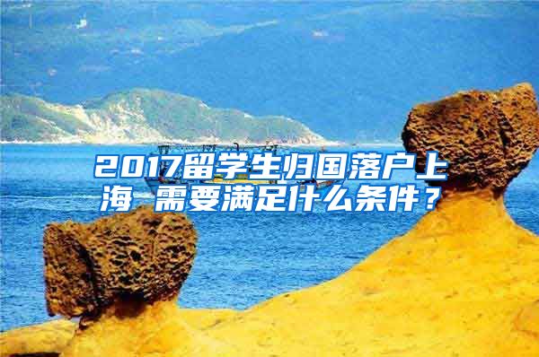 2017留学生归国落户上海 需要满足什么条件？