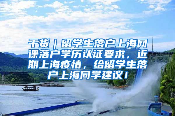 干货｜留学生落户上海网课落户学历认证要求，近期上海疫情，给留学生落户上海同学建议！