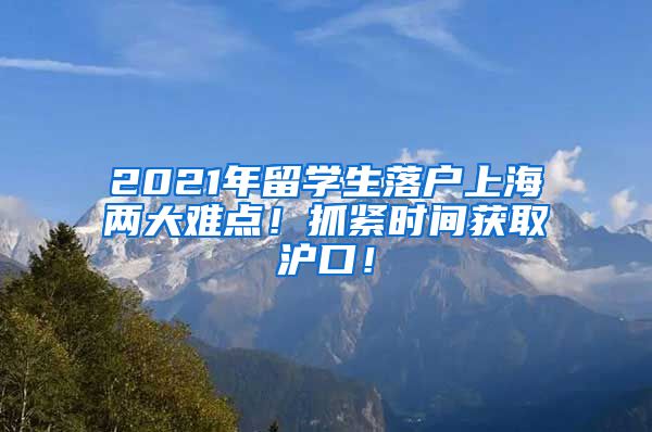 2021年留学生落户上海两大难点！抓紧时间获取沪口！