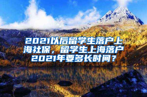 2021以后留学生落户上海社保，留学生上海落户2021年要多长时间？