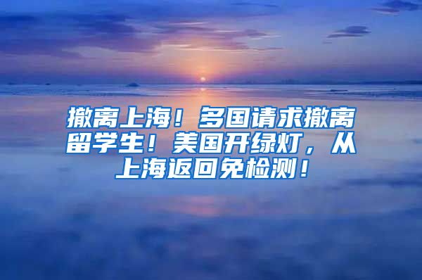 撤离上海！多国请求撤离留学生！美国开绿灯，从上海返回免检测！