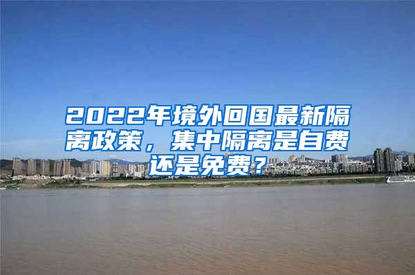 2022年境外回国最新隔离政策，集中隔离是自费还是免费？