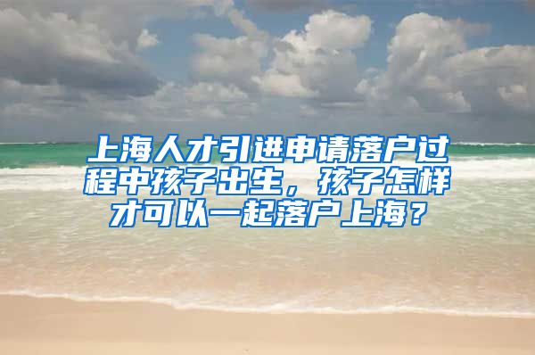 上海人才引进申请落户过程中孩子出生，孩子怎样才可以一起落户上海？