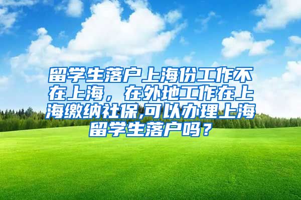 留学生落户上海份工作不在上海，在外地工作在上海缴纳社保,可以办理上海留学生落户吗？