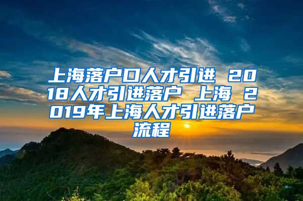 上海落户口人才引进 2018人才引进落户 上海 2019年上海人才引进落户流程