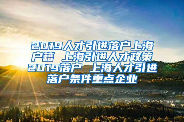 2019人才引进落户上海户籍 上海引进人才政策2019落户 上海人才引进落户条件重点企业