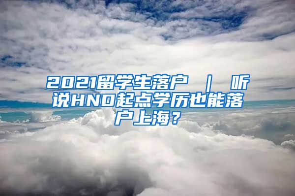 2021留学生落户 ｜ 听说HND起点学历也能落户上海？