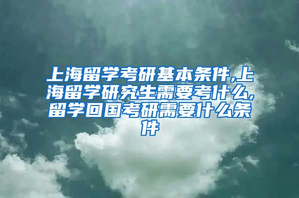 上海留学考研基本条件,上海留学研究生需要考什么,留学回国考研需要什么条件