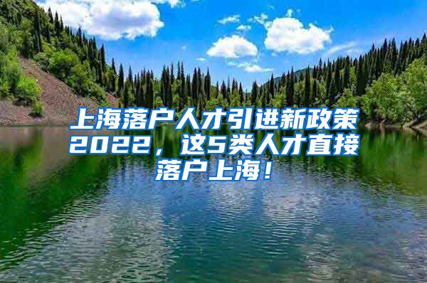 上海落户人才引进新政策2022，这5类人才直接落户上海！